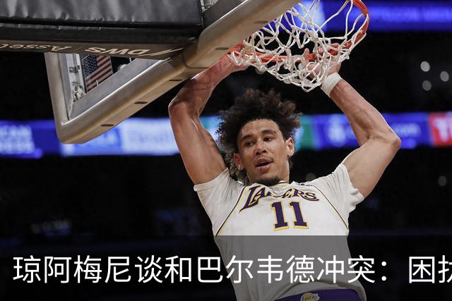 琼阿梅尼谈和巴尔韦德冲突：困扰我的是虚假报道，我们之间没问题